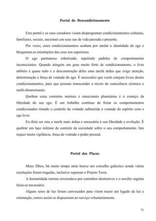 Portal do Descondicionamento


      Este portal e os seus curadores visam desprogramar condicionamentos culturais,
familiares, sociais, nacionais em seus eus de vida passada e presente.
      Por vezes, estes condicionamentos acabam por anular a identidade do ego e
bloqueiam as orientações dos seus eus superiores.
      O      ego   permanece   robotizado,   repetindo   padrões   de    comportamento
inconscientes. Quando atingem um grau muito forte de condicionamento, o livre
arbítrio é quase nulo e a desconstrução deles uma tarefa árdua que exige atenção,
determinação e força de vontade do ego. É necessário que vocês estejam livres destes
condicionamentos, para que possam transcender a níveis de consciência cósmica e
multi-dimensionais.
      Quebrar estas correntes mentais e emocionais planetárias é o começo da
liberdade do seu ego. É um trabalho contínuo de freiar os comportamentos
condicionados tirando o controle da vontade submetida à vontade do espírito com o
ego livre.
      Eu diria ser esta a tarefa mais árdua e necessária à sua liberdade e evolução. É
quebrar um laço milenar de controle da sociedade sobre o seu comportamento. Isto
requer muita vigilância, força de vontade e poder pessoal.




                                     Portal das Placas


      Meus filhos, há muito tempo atrás houve um conselho galáctico aonde várias
resoluções foram tragadas, inclusive repensar o Projeto Terra.
      A humanidade terrena enveredava por caminhos destrutivos e o auxílio urgente
fazia-se necessário.
      Alguns seres de luz foram convocados para virem trazer um legado de luz e
orientação, outros assim se dispuseram ao serviço voluntariamente.


                                                                                    51
 