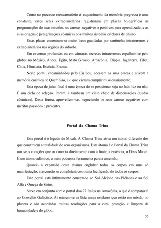 Como no processo reencarnatório o esquecimento da memória pregressa é uma
constante, estes seres extraplanetários registraram em placas holográficas as
programações de suas missões, os carmas negativos e positivos para aprendizado, e as
suas origens e peregrinações cósmicas nos muitos sistemas estelares de ensino.
      Estas placas encontram-se muito bem guardadas por sentinelas intraterrenos e
extraplanetários nas regiões do subsolo.
      Em cavernas profundas ou em câmaras secretas intraterrenas espalham-se pelo
globo: no México, Andes, Egito, Mato Grosso, Amazônia, Etiópia, Inglaterra, Tibet,
Chile, Himalaia, Escócia, França.
      Neste portal, encaminhados pelo Eu Sou, acessem as suas placas e ativem a
memória cósmica de Quem São, e o que vieram cumprir missionariamente.
      Esta época de juízo final é uma época de se posicionar seja no lado luz ou não.
É um ciclo de seleção. Porem, é tambem um ciclo cheio de dispensações (ajudas
cósmicas). Desta forma, aproveitem-nas negociando os seus carmas negativos com
méritos passados e presentes.




                                 Portal da Chama Trina


      Este portal é o legado de Micah. A Chama Trina ativa um átomo diferente dos
que constituem a totalidade de seus organismos. Este átomo é o Portal da Chama Trina
nos seus corações que os conecta diretamente com a fonte, a essência, o Deus Micah.
É um átomo adâmico, a mais poderosa ferramenta para a ascensão.
      Quando a expansão desta chama englobar todos os corpos em uma só
manifestação, a ascensão se completará com uma lucificação de todos os corpos.
      Este portal está intimamente conectado ao Sol Alcione das Plêiades e ao Sol
Alfa e Omega de Sirius.
      Serve em conjunto com o portal dos 22 Raios na Amazônia, o que é comparável
ao Conselho Galáctico. Aí reúnem-se as lideranças estelares que estão em missão no
planeta e são acordadas muitas resoluções para a cura, proteção e limpeza da
humanidade e do globo.
                                                                                  52
 