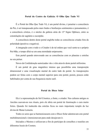 Portal do Centro da Galáxia: O Olho Que Tudo Vê


      É o Portal do Olho Que Tudo Vê, é um portal divino, é penetrar a consciência
do Pai, é ser transpassado pelos mais lindos e benfazejos sentimentos e pensamentos, é
a consciência crística, é o núcleo da galáxia atrás do 13º Signo Ophiuco, entre as
constelações de sagitário e escorpião.
      A consciência dentro deste portal engloba todas as consciências criadas fora da
polaridade (positiva e negativa).
      A integração com o todo e o Criador é de tal ordem que você sente-se o próprio
Pai-Mãe, e tempo dilui-se em uma eternidade onipresente.
      Este portal quando atravessado une as consciências com os planetas e estrelas
no seu pulsar.
      Naves da Confederação autorizadas vão e vêm através deste portal utilíssimo.
      É um portal de grau magnético intenso que possibilita uma transposição
dimensional e uma visualização mental do outro lado do portal. As transposições
podem ser feitas com o corpo mental superior para este portal, porem, poucos estão
habilitados por conta de sua frequencia muito sutil.




                                    Portal do Disco Solar


      Ele é a representação do Sol Cósmico, a fonte, o criador. Nas culturas antigas os
Anciãos usavam-no nos rituais, pois ele abria um portal de iluminação e cura muito
fortes. Quando foi traduzido das estrelas ficou no mais importante templo da luz
divina de Muna Lemuria.
      Todos os seres que se harmonizassem com o Disco Solar adentravam este portal
multidimensional e intensionavam para onde desejavam ir.
      Iniciados e Mestres o utilizavam a fim de participar de conselhos e reuniões em
diferentes locais do Cosmos.
                                                                                     53
 