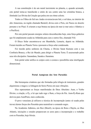 A sua constituição é de um metal inexistente no planeta, e, quando acionado,
este portal torna-se translúcido e emite de seu centro uma luz cristalina branca, a
ilimitada Luz Divina da Criação que pulsa em seu ritmo celeste.
      Todos os Filhos do Sol nos Andes reverenciavam Inti, o sol deus, no interior do
alto Amazonas, na região chamada Baratzil, divisa com o Peru, em Nazca no deserto
peruano e no Piauí. E criaram a raça branca na época do mar (o mar unia o Alântico e
o Pacífico).
      Por este portal passam energias solares desconhecidas hoje, uma força galáctica
que foi amplamente usada na Atlântida para cura e outros fins, chamada Vril.
      O Disco Solar encontrava-se em Shamballa, Lemuria, depois na Atlântida.
Foram trazidos ao Planeta Terra e possuem a força solar condensada.
      Foi trazido pelos senhores da Chama, o Divino Sanat Kumara com a sua
Confraria Branca, o Rei do Mundo, para dirigir o Planeta Terra. É assessorado pelos
seus três discípulos: Sanandana, Sanaka e Sanatana.
      Este portal solar unifica os corpos com o cosmos e possibilita uma interligação
dimensional.




                         Portal Aumpram dos Sete Purushás


      São hierarquias criadoras que são formadas pela trilogia de instrutores, grandes
alquimistas e magos e a linhagem de Seres Pierus em suas vibrações.
      Eles representam as forças manifestadas do Deus Absoluto: Aum, o Verbo
Divino, a criação, o Py, a lei que tudo rege e Ram, a força do Pai. Aum-Py-Ram que
derivou para AumPram, mais conhecida.
      O povo venusiano já utilizava a técnica de incorporação (antes só usada pelas
trevas) destas forças dos Purushás para neutralizar o comando negro.
      Na Academia Adâmica, em Ibez (Brazil), na época de Ruta e Daytia, as ilhas
Atlantis, iniciações e estudos preparavam os seres para a incorporação e o trabalho
com os Purushás, hoje Orixás.


                                                                                   54
 