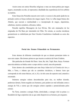 Assim como em outras filosofias religiosas o mau uso desta prática por magos
negros, encarnados ou não, só representa a dualidade das experiências de livre arbítrio
na matéria.
       Estas forças dos Purushás nascem com vocês e o acesso à elas pode ajuda-los na
proteção contra as forças nefastas dos magos negros. Esta é a velha magia branca dos
Atlantis, que usavam a mediunidade e a incorporação de magos, alquimistas,
cabalistas, mestres curadores, africanos, índios.
       Purushá significa Mensageiro da Luz Divina. São sete emanações de luz
originadas do Pai Ram por intermédio do Filho. No oriente, as escolas iniciáticas
geometricom os simbolizam por Sete Círculos Concêntricos irradiando as cores dos
espectros.




                    Portal dos Átomos Primordiais ou Permanentes


       Estes átomos de diferente constituição do que os demais permeiam todos os
seus sete corpos. São átomos primevos que trazem a essência da Fonte Criadora.
       São partículas do Grande Sol Deus: Aton, Ra, Inti, Tupã, Ram, Surya. Formam
uma tela atômica ou búdica entre o corpo etérico e astral, uma tela prateada.
       Estes átomos são constituídos por uma força Adam da Lei Cósmica de Ava, a
Mãe, a Terra, e Adama que são os caminhos iniciáticos, o famoso Aum que
corresponde às três notas básicas, sol, si, fá, e às três cores do espectro azul, amarelo e
encarnado.
       Inúmeras energias solares desconhecidas para nós, ou melhor dizendo,
poderosas demais, foram negadas aos humanos, pois podem ser mal utilizadas como a
energia do Vril, e outras que são energias solares captadas e potencializadas pelos
cristais.
       Na Terra, somente a energia Fohat, eletricidade, a energia vital ou prana e a
Kundalini do fogo serpentino são as que estão disponíveis ao homem, por enquanto.


                                                                                        55
 
