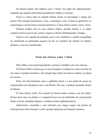 Os demais átomos não búdicos com a “morte” do corpo são impermanentes.
Enquanto que aqueles primordiais permanecem sempre os mesmos.
      Surya é a força solar no sagrado idioma senzar ou devanagari, a língua dos
deuses. Ela consegue harmonizar o som, a astrologia, a cor, a forma na geometria e a
numerologia e aciona forças cósmicas poderosas. É uma ciência à parte, como a física.
      Estejam sempre com os seus chacras limpos, girando horário e os nadis,
condutos etéricos que levam o prana e ligam os chacras desbloqueados e limpos.
      Sejam a cruz sagrada da redenção, pois a cruz simboliza o espírito mergulhado
ou crucificado na polaridade negativa de dor ou sacrifício do espírito na matéria,
portanto, o universo manifestado.




                           Portal dos Chacras Lalna e Vibuti


      Meus filhos, neste portal aprenderão a acionar e trabalhar com estes chacras.
      O Chacra Vibuti é menor que os sete principais. Configura-se como uma flor de
oito raios ou pétalas douradas e fica situado logo abaixo do chacra cardíaco, na altura
do externo.
      Posto em funcionamento, ativa a glândula pineal e é um portal de acesso às
comunicações dos discípulos com o seu Mestre. Por isso, é tambem chamado Chacra
do Mestre.
      O outro chacra, Lalna, fica situado no frontal aonde começa a raiz do cabelo.
Possue doze raios ou pétalas e é responsável por ser um facilitador da comunicação
mente a mente, chamada telepatia, e tambem aciona a glândula pineal.
      Infelizmente, invertidos e mal utilizados por magos negros são portais de
utilização para trazer doenças e outros grandes prejuízos aos humanos incautos.




                                                                                      56
 
