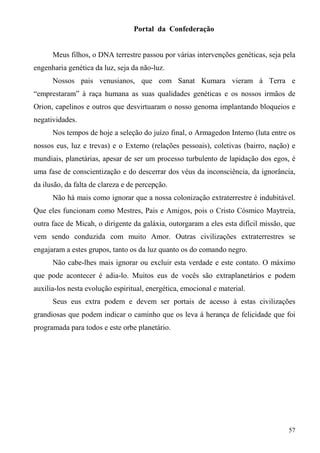 Portal da Confederação


      Meus filhos, o DNA terrestre passou por várias intervenções genéticas, seja pela
engenharia genética da luz, seja da não-luz.
      Nossos pais venusianos, que com Sanat Kumara vieram à Terra e
“emprestaram” à raça humana as suas qualidades genéticas e os nossos irmãos de
Orion, capelinos e outros que desvirtuaram o nosso genoma implantando bloqueios e
negatividades.
      Nos tempos de hoje a seleção do juízo final, o Armagedon Interno (luta entre os
nossos eus, luz e trevas) e o Externo (relações pessoais), coletivas (bairro, nação) e
mundiais, planetárias, apesar de ser um processo turbulento de lapidação dos egos, é
uma fase de conscientização e do descerrar dos véus da inconsciência, da ignorância,
da ilusão, da falta de clareza e de percepção.
      Não há mais como ignorar que a nossa colonização extraterrestre é indubitável.
Que eles funcionam como Mestres, Pais e Amigos, pois o Cristo Cósmico Maytreia,
outra face de Micah, o dirigente da galáxia, outorgaram a eles esta difícil missão, que
vem sendo conduzida com muito Amor. Outras civilizações extraterrestres se
engajaram a estes grupos, tanto os da luz quanto os do comando negro.
      Não cabe-lhes mais ignorar ou excluir esta verdade e este contato. O máximo
que pode acontecer é adia-lo. Muitos eus de vocês são extraplanetários e podem
auxilia-los nesta evolução espiritual, energética, emocional e material.
      Seus eus extra podem e devem ser portais de acesso à estas civilizações
grandiosas que podem indicar o caminho que os leva á herança de felicidade que foi
programada para todos e este orbe planetário.




                                                                                    57
 