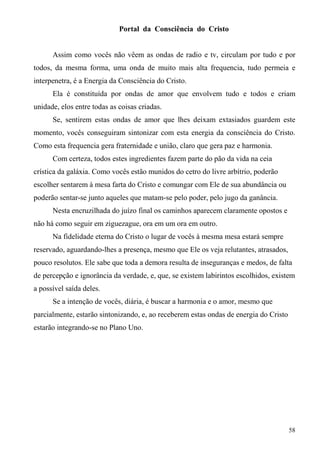 Portal da Consciência do Cristo


      Assim como vocês não vêem as ondas de radio e tv, circulam por tudo e por
todos, da mesma forma, uma onda de muito mais alta frequencia, tudo permeia e
interpenetra, é a Energia da Consciência do Cristo.
      Ela é constituída por ondas de amor que envolvem tudo e todos e criam
unidade, elos entre todas as coisas criadas.
      Se, sentirem estas ondas de amor que lhes deixam extasiados guardem este
momento, vocês conseguiram sintonizar com esta energia da consciência do Cristo.
Como esta frequencia gera fraternidade e união, claro que gera paz e harmonia.
      Com certeza, todos estes ingredientes fazem parte do pão da vida na ceia
crística da galáxia. Como vocês estão munidos do cetro do livre arbítrio, poderão
escolher sentarem à mesa farta do Cristo e comungar com Ele de sua abundância ou
poderão sentar-se junto aqueles que matam-se pelo poder, pelo jugo da ganância.
      Nesta encruzilhada do juízo final os caminhos aparecem claramente opostos e
não há como seguir em ziguezague, ora em um ora em outro.
      Na fidelidade eterna do Cristo o lugar de vocês à mesma mesa estará sempre
reservado, aguardando-lhes a presença, mesmo que Ele os veja relutantes, atrasados,
pouco resolutos. Ele sabe que toda a demora resulta de inseguranças e medos, de falta
de percepção e ignorância da verdade, e, que, se existem labirintos escolhidos, existem
a possível saída deles.
      Se a intenção de vocês, diária, é buscar a harmonia e o amor, mesmo que
parcialmente, estarão sintonizando, e, ao receberem estas ondas de energia do Cristo
estarão integrando-se no Plano Uno.




                                                                                       58
 