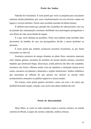 Portal dos Sonhos


      Subsede da Consciência. É neste portal que vocês se projetam para executarem
inúmeras tarefas planetárias, por vezes simultaneamente em seus diversos corpos em
lugares e serviços distintos. Nestes casos acordam cansados da labuta noturna.
      É tambem neste portal que, puxados dos escaninhos do subconsciente, seus eus
do passado das reencarnações assomam, desfilando seus personagens protagonistas e
seus filmes da vida, necessitando de resgate.
      É o que vocês chamam de pesadelos. Neste caso tambem estão incluídos fatos
decorrentes de batalhas de seus eus perseguidores devido a causas pretéritas ou
presentes.
      É neste portal que tambem acontecem encontros luxurientos, já que foram
censurados na vida real.
      Encontros amistosos de amigos distantes no plano físico, encontros amorosos
entre chamas gêmeas, encontros de membros da mesma família cósmica, encontros
farpados que entretecem brigas, desavenças, aonde palavras não ditas são expedidas,
encontros com Guias e Mestres aonde vozes de sabedoria e orientação traçam novos
rumos, encontros em planetas e dimensões e regiões intraterrenos. Sonhos simbólicos
que necessitam de reflexão do que querem nos advertir ou ensinar sobre
acontecimentos eminentes ou padrões negativos a serem curados.
      Em resumo, neste portal quantos encontros, cenas, eus seus e de outros que
desfilam buscando resgate, solução, cura, neste outro plano tambem tão real.




                                 Portal da Sincronicidade


      Meus filhos, se vocês na estão remando contra a corrente cósmica, no sentido
contrário de Micah, as águas são serenas e plácidas, ondinas crísticas.



                                                                                 59
 