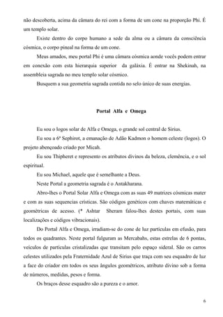 não descoberta, acima da câmara do rei com a forma de um cone na proporção Phi. É
um templo solar.
      Existe dentro do corpo humano a sede da alma ou a câmara da consciência
cósmica, o corpo pineal na forma de um cone.
      Meus amados, meu portal Phi é uma câmara cósmica aonde vocês podem entrar
em conexão com esta hierarquia superior        da galáxia. É entrar na Shekinah, na
assembleia sagrada no meu templo solar cósmico.
      Busquem a sua geometria sagrada contida no selo único de suas energias.




                                   Portal Alfa e Omega


      Eu sou o logos solar de Alfa e Omega, o grande sol central de Sirius.
      Eu sou a 6ª Sephirot, a emanação de Adão Kadmon o homem celeste (logos). O
projeto abençoado criado por Micah.
      Eu sou Thipheret e represento os atributos divinos da beleza, clemência, e o sol
espiritual.
      Eu sou Michael, aquele que é semelhante a Deus.
      Neste Portal a geometria sagrada é o Antakharana.
      Abro-lhes o Portal Solar Alfa e Omega com as suas 49 matrizes cósmicas mater
e com as suas sequencias crísticas. São códigos genéticos com chaves matemáticas e
geométricas de acesso. (* Ashtar        Sheram falou-lhes destes portais, com suas
localizações e códigos vibracionais).
      Do Portal Alfa e Omega, irradiam-se do cone de luz partículas em efusão, para
todos os quadrantes. Neste portal fulguram as Mercabahs, estas estrelas de 6 pontas,
veículos de partículas cristalizadas que transitam pelo espaço sideral. São os carros
celestes utilizados pela Fraternidade Azul de Sirius que traça com seu esquadro de luz
a face do criador em todos os seus ângulos geométricos, atributo divino sob a forma
de números, medidas, pesos e forma.
      Os braços desse esquadro são a pureza e o amor.


                                                                                    6
 