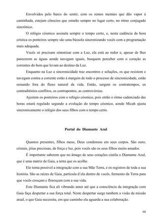 Envolvidos pelo barco do sentir, com os remos mentais que dão vapor à
caminhada, estejam cônscios que estarão sempre no lugar certo, no ritmo conjugado
sincrônico.
      O relógio cósmico assinala sempre o tempo certo, e, nesta cadência da hora
crística os ponteiros sempre são uma bússola sincronizando vocês com a programação
mais adequada.
      Vocês só precisam sintonizar com a Luz, ela está ao redor e, apesar de lhes
parecerem as águas aonde navegam iguais, busquem perceber com o coração as
correntes do bem que levam ao destino da Luz.
      Enquanto na Luz a sincronicidade traz encontros e soluções, os que resistem e
navegam contra a corrente estão à margem de todo o processo de sincronicidade, estão
remando fora do fluxo natural da vida. Então, surgem os contratempos, os
contraditórios conflitos, os contrapontos, as controvérsias.
      Ajustem os ponteiros com o relógio cósmico, pois então o ritmo cadenciado das
horas estará regulado segundo a evolução do tempo cósmico, aonde Micah ajusta
sincronicamente o relógio dos seus filhos com o tempo certo.




                                 Portal do Diamante Azul


      Quantos presentes, filhos meus, Deus condensou em seus corpos. São ouro,
cristais, jóias preciosas, de força e luz, pois vocês são os seus filhos muito amados.
      É importante saberem que no âmago de seus corações cintila o Diamante Azul,
que é uma matriz de Gaia, a terra que os acolhe.
      Ele torna possível a integração com a sua Mãe Terra, e os registros de toda a sua
história. São as raízes de Gaia, partícula d’ela dentro de vocês, fermento da Terra para
que vocês cresçam e floresçam com a sua vida.
      Este Diamante fica ali vibrando amor até que a consciência da integração com
Gaia faça despertar a sua força total. Neste despertar surge tambem a visão da missão
atual, o que Gaia necessita, em que caminho ela aguarda a sua colaboração.


                                                                                         60
 
