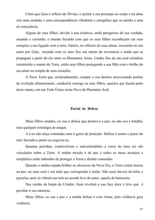 Claro que Gaia é reflexo do Divino, e aceitar a sua presença no corpo e na alma
cria uma unidade e uma correspondência vibratória e energética que os unirão a uma
só consciência.
      Alguns de seus filhos, devido à sua essência, serão peregrinos de sua verdade,
atuando e correndo, o mundo fazendo com que os seus filhos reconheçam em seus
corações a sua ligação com a terra. Outros, no silêncio de suas almas, ressoarão no seu
amor por Gaia, tecendo com os seus fios um manto de reverência e união que se
propagará a partir do elo entre os Diamantes Azuis. Lindos fios de um azul cristalino
construirão o manto da Terra, serão seus filhos protegendo a sua Mãe com o brilho do
seu amor no templo de seus corações.
      A Nave Terra que, aceleradamente, cumpre o seu destino atravessando portais
de evolução dimensionais, conduzirá consigo os seus filhos, aqueles que fazem parte
deste manto, em um Todo Único nesta Nave do Diamante Azul.




                                       Portal de Defesa


      Meus filhos amados, eu sou a defesa que promove a paz, eu não sou a batalha,
nem qualquer estratégia de ataque.
      A Luz não atiça contendas nem à guisa de proteção. Defesa é sustar o passo do
mal, fazendo-o parar ou esquivar-se.
      Quantas paródias, controvérsias e mal-entendidos a cerca do meu ser são
veiculados sobre a Terra. A minha missão é de paz e todos os meus arcanjos e
templários estão imbuídos de proteger a Terra e dirimir contendas.
      Quando a minha espada brilhar no alvorecer da Nova Era, a Terra estará imersa
na paz, no meu azul e em tudo que corresponde à união. Não mais haverá divisões e
querelas, pois só vibrará um tom no acorde leve do amor, aquele da harmonia.
      Nas cordas da harpa do Criador, Gaia revelará a sua face doce e leve que é
peculiar à sua natureza.
      Meus filhos, eu sou a paz e a minha defesa é com Amor, pois violência gera
violência.
                                                                                    61
 