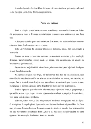A minha bandeira é a dos filhos de Jesus e é este estandarte que sempre elevarei
como máxima, lema, leme de minha consciência.




                                       Portal da Unidade


       Toda a criação possui uma estrutura semelhante, uma essência comum. Sobre
ela assentam-se ricas e diversas peculiaridades e nuances que enriquecem esta base
una.
       A força de coesão que é esta estrutura, é o Amor, elo substancial que mantém
esta rede única de elementos e seres criados.
       Esta Lei Cósmica de Unidade pressupõe, portanto, união, paz, conciliação e
harmonia.
       Podem os seres e elementos estarem em constante mutação, pois a evolução
demanda transformações, porém nada se choca, cria desarmonia, se divide ou
desarmoniza gerando caos.
       Desta forma, no juízo final não existem juízes externos, pois o juízo é de si para
si no tribunal do coração.
       Na seleção do joio e do trigo, no transcorrer dos dias de sua existência, suas
consciências escolherão ceifar ou não as ervas daninhas na mente, no coração, no
corpo. Arar a terra de seus desejos com as melhores sementes de paz e amor, e, com
paciência e fé esperar a estação certa de colher os frutos da bem-aventurança.
       Porém, é preciso que o lavrador não esmoreça, seja o que lavra, o que protege, o
que colhe, o que rega, e que, em seu repouso não conhece a preguiça de nada fazer,
pois que a vida é criar, é produzir.
       Portanto, filhos meus, a Luz não promove batalhas e armagedons pois ela é paz.
O armagedon é a apologia da ignorância e da inconsciência de alguns filhos de Deus
que, no ardor de suas dores, se debatem contra si e contra o mundo. Que seus mundos
em seu movimento de rotação doem Amor a si, mas isso exclusivamente os torna
egoístas. Na translação de si doem Amor ao mundo.


                                                                                      62
 