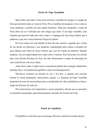 Portal do Fogo Kundalini


      Meus filhos, por toda a Terra corre um fluxo vermelho de energia, é o sangue de
Gaia que percorre todas as veias da Terra. Ele se ramifica em pequenos veios como os
vasos pequenos e grandes de seus corpos humanos. Nada que componha o corpo da
Terra deixa de ser vivificado por este sangue que nutre. É um fogo vermelho, uma
serpente que percorre todo este vasto corpo e o impregna de uma força telúrica que é
poderosa e que une a força material à força do espírito.
      Em seus corpos ela está alojada na base de suas colunas e aguarda que a força
de seu divino ser direcione o seu despertar, serpenteando pela coluna e jorrando em
suas cabeças uma fonte de força cósmica que vem da criação da natureza. Quando
desperta, cria um espiral dando três voltas sobre si mesma. Esta força deve ser ativada
pela vossa Divina Presença Eu Sou, ela sabe dimensionar o tempo de maturação de
suas consciências e de seus corpos.
      Antes disso, tanto o corpo como a consciência podem não conseguir administrar
tamanha força. Uns podem desequilibrar, outros até enlouquecerem.
      Movam-se resolutos em direção ao sol, o Eu Sou, e, quando esta conexão
estreita os tornar preparados, intencionem, peçam, e a Serpente de Fogo Vermelha
despertará do sono da inconsciência para o desabrochar da vida, ondulando no ritmo e
tempo do florescer de cada um.
      Não intencionem com impaciência e pressa presentes, deixem que os presentes
os encontrem preparados, parcimoniosamente semeados do Tesouro da Vida.




                                      Portal do Equilíbrio


      O Equilíbrio é uma lótus que só consegue florescer a partir da semente da paz.



                                                                                       63
 