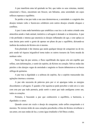 A paz manifesta uma tal quietude no Ser, que todos os seus sistemas, mental,
emocional e físico, encontram um frescor, um bálsamo, uma serenidade em cujos
reflexos repousa o equilíbrio.
      Se perdes a tua paz toda a sua casa desmorona-se, a ansiedade e a angústia dos
desejos tomam vulto e fazem-nos colidirem com outros desejos criando choques e
conflitos.
      A paz é uma onda harmônica que estabiliza a sua ira e a de outros criando uma
atmosfera aonde o lado animal, instintivo e selvagem é domado e se domestica. A paz
é tão profunda e intensa que anestesia os desejos inflamados do ego, e este aplaca as
suas ânsias para sentir o gosto de apenas ser pleno de paz e equilíbrio, deixando-se
inebriar da essência do Kristos em si mesmo.
      Esta plenitude é tão intensa que anula qualquer desejo de conquistar ou de ter,
pois sendo tal riqueza inigualável torna todos os outros tesouros da Terra moeda de
nenhum valor.
      Neste lago da paz sereno, o fluxo equilibrado das águas cria um espelho que
reflete, sem deformações, o sentir do espírito, do Kristos no coração. Sob as ondas das
paixões e dos desejos vagas de ansiedade e angústia os fazem debaterem-se na busca
sôfrega de quimeras.
      A paz traz a dignidade e a nobreza do espírito, faz o espírito transcender das
agitações internas e externas.
      A paz não necessita de palavras pois por si só apazigua todas as energias
discordantes e selvagens. E quando o Ser aquieta-se pode perceber o todo em si e uno
com esta paz que tudo permeia, pode sentir o amor que tudo amálgama como um,
todos os corações.
      Portanto, é buscando a paz que conhecereis o equilíbrio, a harmonia, a
dignidade e o amor.
      Quando cessar em vocês o desejo de conquistar, terão enfim conquistado a si
mesmos. No terreno árido de seus corações perceberão a lótus do Kristos reverberar o
seu amor, em suas ondas de luz, e como água irradiarão o Sol Deus a todos.



                                                                                    64
 