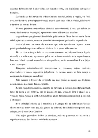 escolhas forem de paz e amor estais no caminho certo, sem limitações, subjugos e
barreiras.
      À Família do Sol pertencem todos os reinos, mineral, animal e vegetal, e a força
de Amor Solar é o elo que preenche tudo e todos com a sua vida, a sua luz, sois braços
diferentes da mesma árvore.
      Se uma pretensa superioridade camuflar esta comunhão é sinal que saíram do
centro de si mesmos (o coração) e perderam-se nos abismos das escolhas.
      A grandeza é par gêmeo da humildade, pois todos os filhos da vida assim foram
criados para receber mas, tambem, para doar em completa igualdade e importância.
      Aprendei com os seres da natureza que não questionam, apenas amam
participando do banquete da vida e retribuindo de si para a vida ao redor.
      Deixai o coração agir, falar e expressar-se como um sol, não o sufoquem à guisa
de malícia e máscaras engendradas pelos mecanismos mentais, sede espontâneos e
honestos. Não é necessário combater e sim pacificar, muito menos classificar e julgar
e sim comungar.
      Busquem antecipadamente         compreender    a   condenar,    sejam pacientes
observadores e nunca impulsivos julgadores. E, mesmo assim, se lhes escapa a
compreensão te recuses a condenar.
      Não percam o frescor da juventude que não possui as nuvens das tristezas,
desesperanças e as rugas da preocupação.
      Sejam cuidadosos quanto ao orgulho da perfeição e o abuso do poder espiritual,
filho da posse e do controle, são as ciladas do ego. Cuidado com o apego até à
verdade, pois a rigidez e a inflexibilidade são ervas daninhas que parasitam e sufocam
a liberdade.
      Sois senhores somente de si mesmos e é o Coração-Sol de cada um que doa de
si seus raios de amor, luz e paz. É a gênese de cada um, de cada filho que possui a sua
criação, que é o seu Ovo Cósmico.
      Não sejais guerreiros ávidos de combate, pois os guerreiros da luz usam a
espada do amor a fim de curar e defender somente.



                                                                                    68
 