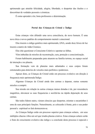 aprimorado que atrairão felicidade, alegria, liberdade, o despertar das ilusões e o
descortinar de verdades pessoais e cósmicas.
      É como aprender a ler, bons professores e determinação.




                        Portal das Crianças de Cristal e Índigo


      Estas crianças vêm difundir uma nova consciência, do novo homem. É uma
nova ótica e novos padrões de comportamento mental e emocional.
      Elas trazem o código genético mais aprimorado, GNA, aonde doze feixes de luz
trazem a matriz do Adão Cósmico.
      Elas irão questionar o Consciente Coletivo e apontar as falhas.
      Vêm imbuídas de missões de reconstrução, cura, proteção e conscientização.
      Foram habilmente preparadas para atuarem na família terrena, no espaço social
de interação e no planeta.
      Sua formação vem de planetas mais adiantados e seus corpos foram
estruturados para dotá-los de veículos mais perfeitos e poderosos.
      Apesar disto, as Crianças de Cristal estão em processo evolutivo em direção à
frequencia mais aprimorada Índigo.
      Algumas Crianças de Cristal ainda têm carmas a depurar, outras somente
missões a cumprir.
      Sua missão em relação às outras crianças menos dotadas é de, por ressonância
magnética, alavancar as suas frequencias e auxiliá-las na rápida depuração de seus
carmas.
      São todos líderes natos, vieram cônscios que despertar, orientar e encaminhar é
uma de suas principais funções. Naturalmente, se colocarão à frente, pois o seu poder
pessoal e espiritual os fará destacarem-se.
      As Crianças Índigo estão em processo superior para crianças solares, em seus
múltiplos chacras vibra um sol que irradia plasma criativo. Estas crianças solares serão
o fruto do crescimento evolutivo das índigo e a conclusão deste processo é especial e


                                                                                     70
 