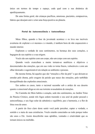 único em termos de tempo e espaço, cada qual com a sua dinâmica de
aperfeiçoamento.
      De uma forma geral, são crianças pacíficas, amorosas, pacientes, compassivas,
líderes que desejam unir e criar uma força positiva no planeta.




             Portal da Autoconsciência e Autoconfiança


      Meus filhos, quando a fase da juventude acontece e os leva nas incríveis
aventuras de explorar a si mesmos e o mundo, é tambem hora de não esquecerem o
mundo interior.
      Explorem a verdade de seus sentimentos, na herança dos seus corações, a
bagagem de seu espírito e a sua origem.
      Vocês são um espírito com um corpo, não um corpo com um espírito.
      Quando vocês exarcebam a mente tornam-se analíticos e objetivos e
desconectados das emoções, que em sua visão os torna fracos, vulneráveis e com um
olhar destoado e sugestionável em ralação ao ambiente e pessoas.
      Da mesma forma, há aqueles que são “emoções a flor da pele” e que deixam-se
enredar pelo drama, pelo exagero da paixão que nasce das emoções, pelo turbilhão
desequilibrado das explosões emocionais.
      Em ambos os casos, tanto o racional sucumbe sob a aridez de seu deserto
quanto o emocional afoga-se em sua torrente avassaladora de emoções.
      No Caminho do Meio habita o coração, sede dos sentimentos, no Jardim Trino
do Paraíso Crístico, aonde três fogos ardem trazendo o seu azul de poder pessoal e
autoconfiança, o seu fogo solar da sabedoria e equilíbrio, paz e harmonia, e a flor de
lótus rosa do amor.
      A partir do foco claro deste sentir você pode perceber, captar a verdade, o
sentido e a meta de suas existências. Vocês estarão conectados ao todo porque todos
são unos a Ele. Assim descobrirão suas aptidões, vontades e criatividade que os
tornam únicos na multidão.


                                                                                   71
 