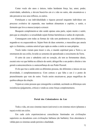Como vocês são unos e únicos, todos herdaram força, luz, amor, poder,
criatividade, sabedoria, e devem buscá-los em si e não no outro, não encantem-se e
não percam-se nos seus reflexos, os outros.
      Fortaleçam a sua individualidade e riqueza pessoal enquanto indivíduos em
processo evolutivo de expansão, mas tambem alimentem o espírito, o sentir, o
fermento que leva a massa (corpo) a crescer.
      Busquem completarem-se não sendo apenas uma parte, sejam mente e sentir,
para que as emoções e a sexualidade sejam formas harmônicas e sadias de expressão.
      Comunguem com todas as formas de vida sem perderem-se, sem diluírem-se,
negando-se ou esquecendo-se. Sejam fruto de duas sementes, a masculina que anseia
agir e a feminina, a antena sensível que capta as ondas e emite as suas próprias.
      Vocês todos vieram para trazer o céu, o mundo espiritual para a Terra e, ao
retornarem do seu exílio, levarão as sementes de aprendizado e crescimento da Terra.
      O cetro de cura e sabedoria está no coração, ele tem as ferramentas ideais,
escutai esta voz que habita no silêncio do sentir, delegai-lhe o seu poder e direito e isto
gerará a autoconsciência e a autoconfiança de seu Poder Pessoal.
      O elo que traz a união entre as diferentes pessoas, tão diferentes e únicas em sua
diversidade, é complementarem-se. Com certeza o que falta a um é o ponto de
preenchimento que vem do outro. Vocês assim encaixam-se, peças magníficas do
quebra-cabeças da criação.
      Vejam-se como pessoas que conseguirão a unidade, aceitando as diferenças sem
resistências (julgamento, crítica) e vendo-as como forças complementares.




                             Portal dos Colonizadores da Luz


      Toda a vida, em seus sistemas macro (universo) e em sistemas micro (planetas e
raças) evolui em ciclos.
      Em cada ciclo experienciam-se consciências iluminadas em civilizações
superiores ou decadentes com civilizações bárbaras (de barbárie). Esta alternância é
válida para os sistemas aonde persiste a dualidade.
                                                                                        72
 