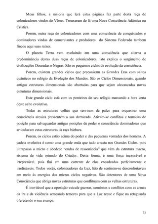 Meus filhos, a maioria que lerá estas páginas faz parte desta raça de
colonizadores vindos de Vênus. Trouxeram de lá uma Nova Consciência Adâmica ou
Crística.
      Porem, outra raça de colonizadores com uma consciência de conquistados e
dominadores vindas de comerciantes e predadores do Sistema Federado tambem
fincou aqui suas raízes.
      O planeta Terra vem evoluindo em uma consciência que alterna a
predominância destas duas raças de colonizadores. Isto explica o surgimento de
civilizações Douradas e Negras. São os pequenos ciclos de evolução da consciência.
      Porem, existem grandes ciclos que preconizam as Grandes Eras com saltos
quânticos no relógio da Evolução dos Mundos. São os Ciclos Dimensionais, quando
antigas estruturas dimensionais são abortadas para que sejam alavancadas novas
estruturas dimensionais.
      Este grande ciclo está com os ponteiros do seu relógio marcando a hora certa
deste salto evolutivo.
      Todas as estruturas velhas que serviram de palco para orquestrar uma
consciência arcaica pressentem a sua derrocada. Ativam-se conflitos e tomadas de
posição para salvaguardar antigas posições de poder e consciência dominadoras que
articulavam estas estruturas da raça bárbara.
      Porem, os ciclos estão acima do poder e das pequenas vontades dos homens. A
cadeia evolutiva é como uma grande onda que tudo arrasta nos Grandes Ciclos, pois
ultrapassa o micro e obedece “ondas de ressonância” que vêm da estrutura macro,
sistema de vida oriundo do Criador. Desta forma, é uma força inexorável e
irreprezável, pois flui em uma corrente de elos encadeados perfeitamente e
irrefreáveis. Todos vocês, colonizadores da Luz, hão de sentirem-se desconfortáveis
em meio às energias dos micros ciclos negativos. São detentores de uma Nova
Consciência que abriga novas estruturas que conflituam com as velhas estruturas.
      É inevitável que a oposição veicule guerras, combates e conflitos com as armas
da ira e da violência semeando temores para que a Luz recue e fique na retaguarda
oferecendo o seu avanço.


                                                                                     73
 