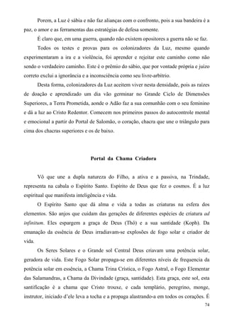 Porem, a Luz é sábia e não faz alianças com o confronto, pois a sua bandeira é a
paz, o amor e as ferramentas das estratégias de defesa somente.
        É claro que, em uma guerra, quando não existem opositores a guerra não se faz.
        Todos os testes e provas para os colonizadores da Luz, mesmo quando
experimentaram a ira e a violência, foi aprender e rejeitar este caminho como não
sendo o verdadeiro caminho. Este é o prêmio do sábio, que por vontade própria e juízo
correto exclui a ignorância e a inconsciência como seu livre-arbítrio.
        Desta forma, colonizadores da Luz aceitem viver nesta densidade, pois as raízes
de doação e aprendizado um dia vão germinar no Grande Ciclo de Dimensões
Superiores, a Terra Prometida, aonde o Adão faz a sua comunhão com o seu feminino
e dá a luz ao Cristo Redentor. Comecem nos primeiros passos do autocontrole mental
e emocional a partir do Portal de Salomão, o coração, chacra que une o triângulo para
cima dos chacras superiores e os de baixo.




                                Portal da Chama Criadora


        Vô que une a dupla natureza do Filho, a ativa e a passiva, na Trindade,
representa na cabala o Espírito Santo. Espírito de Deus que fez o cosmos. É a luz
espiritual que manifesta inteligência e vida.
        O Espírito Santo que dá alma e vida a todas as criaturas na esfera dos
elementos. São anjos que cuidam das gerações de diferentes espécies de criatura ad
infinitum. Eles espargem a graça de Deus (Thô) e a sua santidade (Koph). Da
emanação da essência de Deus irradiavam-se explosões de fogo solar e criador de
vida.
        Os Seres Solares e o Grande sol Central Deus criavam uma potência solar,
geradora de vida. Este Fogo Solar propaga-se em diferentes níveis de frequencia da
potência solar em essência, a Chama Trina Crística, o Fogo Astral, o Fogo Elementar
das Salamandras, a Chama da Divindade (graça, santidade). Esta graça, este sol, esta
santificação é a chama que Cristo trouxe, e cada templário, peregrino, monge,
instrutor, iniciado d’ele leva a tocha e a propaga alastrando-a em todos os corações. É
                                                                                     74
 