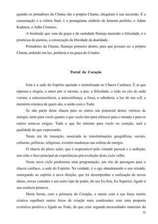 quando os portadores da Chama são a própria Chama, chegaram à sua ascensão. É a
consumação e a vitória final, é o pentagrama símbolo do homem perfeito, o Adam
Kadmon, o Adão Cósmico.
      A beatitude que vem da graça e da santidade flameja trazendo a felicidade, é a
promessa do paraíso, a consecução da liberdade da dualidade.
      Portadores da Chama, flamejai primeiro dentro, para que possam ser a própria
Chama, ardendo em luz, potência e na graça do Criador.




                                     Portal do Coração


      Esta é a sede do Espírito apoiada e centralizada no Chacra Cardíaco. É aí que
repousa a alegria, o amor por si mesmo, a paz, a felicidade, o todo ou céu de onde
vieram, a autoconsciência, a autoconfiança, a força, a sabedoria, a luz do seu self, a
memória cósmica de quem são, a união com o Todo.
      Se não partir deste chacra para os outros um potencial destes vórtices de
energia, tanto para vocês quanto o que vocês têm para oferecer para o mundo e para os
outros torna-se exíguo. Tudo o que for mínimo para vocês no coração, será a
qualidade do que expressarão.
      Nesta era de transição, associada às transformações geográficas, sociais,
culturais, políticas, religiosas, existem mudanças nas esferas de energia.
      O chacra do plexo solar, que é responsável pela vontade pessoal e a ambição,
tem sido o foco principal de experiências pró-evolução deste ciclo velho.
      Neste novo ciclo predomina uma programação, um rito de passagem para o
chacra cardíaco, a sede do Espírito. Na verdade, é o ego abandonando o seu reinado,
outorgando ao espírito a nova direção, que irá desempenhar a realização de novos
ideais, novas vontades e um outro tipo de poder, do seu Eu Sou, Eu Superior, ligado à
sua essência primeva.
      Desta forma, com a primazia do Coração, a mente com a sua força motriz
criativa espelhará outros focos de criação mais condizentes com uma proposta
evolutiva positiva e ligada ao Todo, do que criar segundo necessidades materiais do
                                                                                   75
 