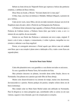 Bebam na fonte divina de Thipereth Eloim que expressa a beleza das potências
criadoras, o atributo de Deus à beleza.
      Disse Deus no êxodo, a Moisés: “Enviarei diante de ti o meu anjo”.
      O Meu Anjo, esta frase em hebraico é Melakhi, Mikhael (Miguel), o protetor do
povo hebreu.
      Cada um de vocês, meus filhos, devem em dado momento alcançar um nível de
freqüência mais elevado e abrir o Portal de seu Pentagrama das Potências.
      A Potência Solar (elemento fogo sagrado), a Potência Fluida (elemento água), a
Potência do Carbono (terra), a Potência Áurea (éter, que inclui o som, a cor e o
número do seu espírito, da sua monada).
      Entrem no seu Portal das Potências e estruturem um novo corpo, original. É
trazer o céu à terra, a origem, o renascimento, é voltar à gênese, mergulhar no ovo
cósmico e saborear a sua força angelical.
      Porem, só conseguirá atravessar o Portal aquele que obtiver uma tal unidade
com Deus, que o seu coração é pleno amor e dedicação a Ele, e todo o resto ficou em
segundo plano.




                               Portal do Mont Saint Michel


      Cada orbe planetário tem o seu guardião e o seu diretor em todos os universos.
      Eu sou o guardião do Planeta Terra, fiel escudeiro de Gaia.
      Meu primeiro descenso no planeta, investido desta nobre função, deu-se na
Normandia. Este planeta era o paraíso que todo filho de Deus almeja.
      Muitos eons desenvolveram-se na corrente do tempo, muitas eras decorreram,
desvanecendo-se o paraíso. Restou pedaços do paraíso, templos solares desta era de
bem aventurança.
      Meu templo solar no Mont Saint Michel ainda está edificado na Normandia.
Para lá dirigem-se os meus peregrinos que, caminhando sobre as areias ou em suas
viaturas, seguem o meu chamado, que é do coração para os corações.


                                                                                   77
 
