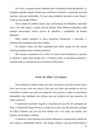 Por vezes, o coração escuta o chamado mas a consciência ainda não percebe, e o
peregrino caminha naquela direção para receberem as bênçãos e a proteção sem nem
aquilatar a jóia que encontrarão. É aí que meus templários ancoram as suas forças e
aonde as suas espadas brilham.
      Neste templo há tambem muitos anjos da hierarquia dos Michaels, ancorando
com a sua sutil energia o campo sutil do planeta. Nesta biblioteca planetária estão
tambem armazenados muitos acervos de sabedoria e compêndios da história
planetária.
      Deste templo retornam os meus peregrinos fortalecidos e renovados, e
permanecerão protegidos pelos meus aliados.
      Os templos solares são ilhas espalhadas pelo globo, pontas de uma mesma
estrela que mantem acesa a chama do paraíso.
      Dia virá que a resistência à Luz, à Paz e ao Amor cederá, finalmente, e o paraíso
se alastrará a partir desta Estrela Sol, e a Potência Solar só encontrará aceitação e
soma de todas as consciências na Consciência Crística Solar.




                              Portal dos Filhos Co-Criadores


      Está embutido no Poder Criativo de suas consciências um Poder Criador muito
mais vasto do que vocês tem ciência. Claro que este Poder está atrelado ao nível de
consciência evolutivo que cada um conquistou. Sim, porque as etapas de crescimento
pressupõem criar realidades sem esforço, mas que resultem em uma expansão, em
modo continuum.
      É sumamente necessário resgatar a consciência de que lhes foi outorgado por
Deus, o Grande Sol Central Primevo, o poder de co-criar com Ele utilizando a energia
de Filhos Criadores, que com seu livre arbítrio cria o seu corpo, seu mundo, seus
projetos, sua realidade cotidiana.
      O mundo de vocês formatou um sistema embasado no esquecimento cósmico de
suas origens e capacidades internas. Isto porque, solapar o seu auto-conhecimento é
                                                                                    78
 