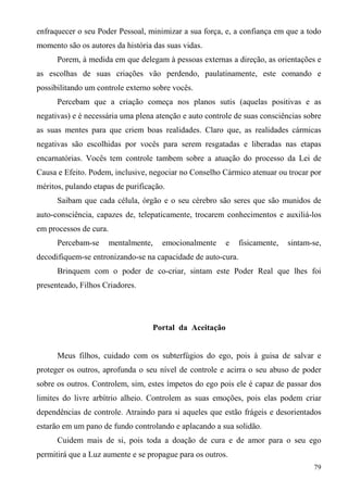 enfraquecer o seu Poder Pessoal, minimizar a sua força, e, a confiança em que a todo
momento são os autores da história das suas vidas.
      Porem, à medida em que delegam à pessoas externas a direção, as orientações e
as escolhas de suas criações vão perdendo, paulatinamente, este comando e
possibilitando um controle externo sobre vocês.
      Percebam que a criação começa nos planos sutis (aquelas positivas e as
negativas) e é necessária uma plena atenção e auto controle de suas consciências sobre
as suas mentes para que criem boas realidades. Claro que, as realidades cármicas
negativas são escolhidas por vocês para serem resgatadas e liberadas nas etapas
encarnatórias. Vocês tem controle tambem sobre a atuação do processo da Lei de
Causa e Efeito. Podem, inclusive, negociar no Conselho Cármico atenuar ou trocar por
méritos, pulando etapas de purificação.
      Saibam que cada célula, órgão e o seu cérebro são seres que são munidos de
auto-consciência, capazes de, telepaticamente, trocarem conhecimentos e auxiliá-los
em processos de cura.
      Percebam-se       mentalmente,   emocionalmente    e    fisicamente,   sintam-se,
decodifiquem-se entronizando-se na capacidade de auto-cura.
      Brinquem com o poder de co-criar, sintam este Poder Real que lhes foi
presenteado, Filhos Criadores.




                                   Portal da Aceitação


      Meus filhos, cuidado com os subterfúgios do ego, pois à guisa de salvar e
proteger os outros, aprofunda o seu nível de controle e acirra o seu abuso de poder
sobre os outros. Controlem, sim, estes ímpetos do ego pois ele é capaz de passar dos
limites do livre arbítrio alheio. Controlem as suas emoções, pois elas podem criar
dependências de controle. Atraindo para si aqueles que estão frágeis e desorientados
estarão em um pano de fundo controlando e aplacando a sua solidão.
      Cuidem mais de si, pois toda a doação de cura e de amor para o seu ego
permitirá que a Luz aumente e se propague para os outros.
                                                                                    79
 