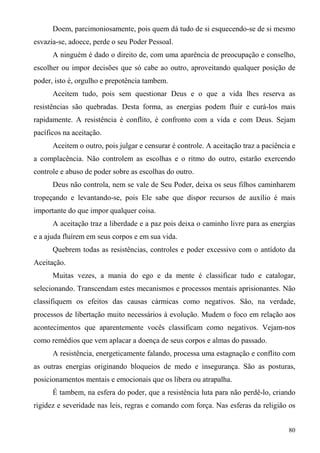 Doem, parcimoniosamente, pois quem dá tudo de si esquecendo-se de si mesmo
esvazia-se, adoece, perde o seu Poder Pessoal.
      A ninguém é dado o direito de, com uma aparência de preocupação e conselho,
escolher ou impor decisões que só cabe ao outro, aproveitando qualquer posição de
poder, isto é, orgulho e prepotência tambem.
      Aceitem tudo, pois sem questionar Deus e o que a vida lhes reserva as
resistências são quebradas. Desta forma, as energias podem fluir e curá-los mais
rapidamente. A resistência é conflito, é confronto com a vida e com Deus. Sejam
pacíficos na aceitação.
      Aceitem o outro, pois julgar e censurar é controle. A aceitação traz a paciência e
a complacência. Não controlem as escolhas e o ritmo do outro, estarão exercendo
controle e abuso de poder sobre as escolhas do outro.
      Deus não controla, nem se vale de Seu Poder, deixa os seus filhos caminharem
tropeçando e levantando-se, pois Ele sabe que dispor recursos de auxílio é mais
importante do que impor qualquer coisa.
      A aceitação traz a liberdade e a paz pois deixa o caminho livre para as energias
e a ajuda fluírem em seus corpos e em sua vida.
      Quebrem todas as resistências, controles e poder excessivo com o antídoto da
Aceitação.
      Muitas vezes, a mania do ego e da mente é classificar tudo e catalogar,
selecionando. Transcendam estes mecanismos e processos mentais aprisionantes. Não
classifiquem os efeitos das causas cármicas como negativos. São, na verdade,
processos de libertação muito necessários à evolução. Mudem o foco em relação aos
acontecimentos que aparentemente vocês classificam como negativos. Vejam-nos
como remédios que vem aplacar a doença de seus corpos e almas do passado.
      A resistência, energeticamente falando, processa uma estagnação e conflito com
as outras energias originando bloqueios de medo e insegurança. São as posturas,
posicionamentos mentais e emocionais que os libera ou atrapalha.
      É tambem, na esfera do poder, que a resistência luta para não perdê-lo, criando
rigidez e severidade nas leis, regras e comando com força. Nas esferas da religião os


                                                                                     80
 
