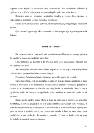 dogmas criam rigidez e severidade para sustentar-se. Nas academias militares a
rigidez e a severidade reforçam-se no comando pelo poder dos mais fortes.
      Rompam com os conceitos arraigados ligados a regras, leis, dogmas e
imposições de comando sociais, mentais e espirituais.
      Sejam livres sem cadeias e correias, vivam sem medos, inseguranças, rejeitando
prisões.
      Que o único dogma seja a Paz e o Amor e a única regra seja seguir os passos do
Kristos.




                                    Portal da Verdade


      Os corpos mental e emocional são, quando desequilibrados, os desagregadores
do equilíbrio e aqueles que ludibriam o Ser.
      Seus fantasmas do passado e do presente com focos equivocados afastam-nos
da Verdade e do Real.
      As construções mentais e emocionais negativas, via de regra, são manipuladas
pelas sombras para confundi-los e causar intrigas.
      Constroem fictícias realidades, fantasias que estão aquém da verdade.
      Neste juízo final, com as radiações solares em uma potência gigantesca, o caos
mental e emocional e as turbulências físicas, muitas mentes e emoções perderão a
clareza e o discernimento e vibrarão em freqüência de demência. Sem razão e
equilíbrio, serão facilmente manipuláveis pelas sombras e arrastarão atrás de si
incautos.
      Diante deste quadro, meus filhos, é hora de apaziguar a mente e as emoções
meditando, é hora de preencher-se com conhecimentos que gerem luz e verdade, é
hora de disciplinarem-se e reforçarem o autocontrole, é hora de observar e pesquisar
para encontrar a verdade em si, no outro e no mundo, é hora de orar muito para
estabelecer a sua evolução, iluminação e proteção, é hora de fusão com as suas
divindades e a cura de seus eus insanos.


                                                                                 81
 
