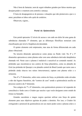 Não é hora de fantasiar, nem de seguir rebanhos guiados por falsos mestres que
desejam poder e o mantem com controle e ameaça.
      É hora de desapegarem-se de pessoas e situações que não promovem a paz e o
amor, percebam os lobos sob a pele de cordeiros.
      Observem, vigiem...




                                 Portal da Quintessência


      Este portal apresenta 12 níveis de acesso e em cada um deles há uma gama de
substâncias chamadas 5º elemento, que as diferenças filosóficas nomeiam com
classificações por nível e freqüência de densidade.
      O quinto elemento está onipresente, mas atua de forma diferenciada em cada
plano vibracional.
      Na terceira dimensão apresenta-se como prana ou fluido vital. Na 4ª e 5ª
dimensões apresenta-se como plasma solar com uma substância derivada ideoplástica
chamada vril. Neste caso o plasma é maleável e suscetível ao comando mental. As
pirâmides que encontram-se nos centros de força planetários, como no planalto de
Gizé (na pirâmide de Queops) e no planalto central do Brasil (sendo que neste caso a
pirâmide ainda situa-se nos reinos intra-terrenos), captam este plasma solar e o
armazena.
      Nas 4ª e 5ª dimensões, sobre estes centros de força, as pirâmides estão ativadas
e não são lugares funerários, são “centros de cura” aonde a quintessência auxilia no
processo curativo da 3ª dimensão.
      Nos estágios de 7ª e 8ª dimensões, esta quintessência promove tal expansão de
consciência e fusão com o Criador que suscita o que vocês designam como estado de
êxtase ou Samadhi.
      Grandes sacerdotes e magos negros queriam utilizar esta força do quinto
elemento para seus objetivos egoístas de poder e domínio. Por isso, o Criador foi
extinguindo o potencial da quintessência em seu maior poder como o plasma solar e o


                                                                                   82
 