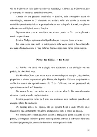 vril na 4ª dimensão. Pois, com o declínio de Poseidon, a Atlântida de 4ª dimensão, este
5º elemento foi obstruído para fins destrutivos.
      Através de um processo meditativo é possível, com abrangente poder de
concentração, mesmo na 3ª dimensão de matéria, criar um estado de êxtase ou
samadhi capaz de materializar a quintessência em sua holografia 8, o vril, e o plasma
solar em suas múltiplas formas e funções.
      O plasma solar pode se manifestar em plasma quente ou frio com implicações
curativas grandiosas.
      Existe o Nadqia, o plasma solar líquido do qual o magma é uma semente.
      Em uma escala mais sutil , a quintessência solar como Agni, o Fogo Sagrado,
que gera o Samadhi, que é o Fogo Solar de Surya, o mais puro para a nossa galáxia.




                              Portal das Rondas e dos Ciclos


      As Rondas são ondas de evolução que estruturam a sua evolução em um
período de 25.625 mil anos.
      São Grandes Ciclos com ondas aonde estão catalogadas energias , frequências,
propósitos e planos engendrados pela Hierarquia Superior. Existem prognósticos e
avaliações acerca do aproveitamento do Todo Galáctico em um percentual de
aproveitamento total, médio ou fraco.
      Da mesma forma, em escalas menores existem ciclos de 144 anos chamados
ciclos de conscientização estelar-cósmica.
      Existem pequenos ciclos de 7 anos que assinalam uma mudança periódica de
energia e plano de graduação.
      Os maiores ciclos, no entanto, são do Sistema Solar a cada 144.000 anos
mudando o seu alinhamento e trajetória em relação ao sol e o centro da galáxia.
      No computador central galáctico, aonde a inteligência cósmica ajusta os seus
planos, são traçados inúmeros planos aonde planetas, estrelas e indivíduos têm uma
escala de programações, em escala da maior a menor produtividade.


                                                                                     83
 