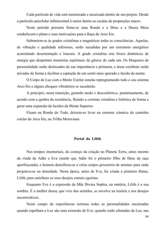 Cada partícula de vida está monitorada e encaixada dentro de um projeto. Desde
a partícula unicelular infinitesimal à maior dentre as escalas de proporções macro.
      Neste período presente firma-se uma Ronda e o Deus e a Deusa Meru
estabelecem o plano e suas motivações para a Raça do Arco Íris.
      Submetem-se às grades cristalinas e magnéticas todas as consciências. Aquelas,
de vibração e qualidade inferiores, serão sacudidas por um terremoto energético
acarretando desorientação e loucura. A grade cristalina cria feixes dinâmicos de
energia que despertam memórias espirituais da gênese de cada um. Os bloqueios da
personalidade serão deslocados de sua importância e primazia, e áreas cerebrais serão
ativadas de forma a facilitar a captação de um sentir mais apurado e lúcido da mente.
      O Corpo de Luz com a Mente Estelar estarão reprogramando todo o seu sistema
Arco Íris e alguns choques vibratórios se sucederão.
      A princípio, nesta transição, gerando medo e desconforto,e, paulatinamente, de
acordo com a quebra da resistência, fluindo a corrente cristalina e fotônica de forma a
gerar uma expansão da lucidez da Mente Superior.
      Fluam na Ronda do Todo, deixem-se levar na corrente cósmica do caminho
estelar do Arco Íris, na Trilha Meruviana.




                                       Portal da Lilith


      Nos tempos imemoriais, do começo da criação no Planeta Terra, antes mesmo
da vinda de Adão e Eva (sendo que Adão foi o primeiro filho de Deus da raça
aperfeiçoada), o homem densificou-se e criou corpos grosseiros de animais para onde
projetava-se na densidade. Nesta época, antes de Eva, foi criada a primeira fêmea,
Lilith, para satisfazer os seus desejos carnais egoístas.
      Enquanto Eve é a expressão da Mãe Divina Sophia, na matéria, Lilith é a sua
sombra. É a mulher densa, que vive dos sentidos, se envolve na luxúria e nos desejos
incontroláveis.
      Neste campo de experiências terrenas todas as personalidades encarnadas
quando espelham a Luz são uma extensão de Eve; quando estão afastadas da Luz, nas
                                                                                      84
 