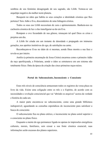 sombras de seu feminino desagregado de seu sagrado, são Lilith. Tornou-se um
arquétipo negativo da mulher neste planeta.
      Busquem no éden que habita os seus corações a identidade cósmica que lhes
pertence! Sois Adão e Eva, descendentes de uma linhagem crística.
      Todos os seus eus Lilith necessitam de cura e aprimoramento. Banhem-nos na
cachoeira cósmica de luz e elas transfigurar-se-ão em Eva.
      Rompam o ovo fecundado de sua gênese, renasçam tal qual Deus os criou e
projetou um dia.
      A Lilith foi criada em um instante de densidade e propagada em inúmeras
gerações, nos apetites instintivos do ego, de satisfações na carne.
      Reconheçam-se Evas no éden de si mesmas, aonde Deus mostra a sua face e
revela-se por inteiro.
      Amílio (a primeira encarnação de Jesus Cristo) encarnou como o primeiro Adão
da raça aperfeiçoada, a Polariana, aonde o éden se estruturava em um sistema não
totalmente físico. Data da época da criação das cinco primeiras raças-raízes.




                   Portal do Subconsciente, Inconsciente e Consciente


      Estes três níveis de consciência armazenam todos os registros da vossa placa ou
livro da vida. Existe uma coligação entre os três e o Espírito, de acordo com as
necessidades e evolução consciencial que vai “abrindo os arquivos” acerca da verdade
e história de cada um.
      A maior parte encontra-se no subconsciente, como uma grande biblioteca
indisponível, aguardando as consultas esporádicas do inconsciente para satisfazer a
busca do consciente.
      O subconsciente fica no plano etérico, o inconsciente no plano astral superior e
o consciente no plano físico.
      Enquanto a mente do ego permanece ligada no apenas às impressões energéticas
culturais, morais, familiares, sem cessar a sua fonte cósmica essencial, suas
informações serão escassas dos planos superiores.
                                                                                   85
 