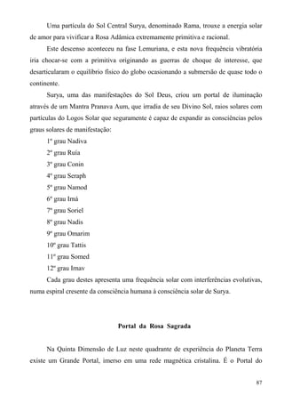 Uma partícula do Sol Central Surya, denominado Rama, trouxe a energia solar
de amor para vivificar a Rosa Adâmica extremamente primitiva e racional.
      Este descenso aconteceu na fase Lemuriana, e esta nova frequência vibratória
iria chocar-se com a primitiva originando as guerras de choque de interesse, que
desarticularam o equilíbrio físico do globo ocasionando a submersão de quase todo o
continente.
      Surya, uma das manifestações do Sol Deus, criou um portal de iluminação
através de um Mantra Pranava Aum, que irradia de seu Divino Sol, raios solares com
partículas do Logos Solar que seguramente é capaz de expandir as consciências pelos
graus solares de manifestação:
      1º grau Nadiva
      2º grau Ruía
      3º grau Conin
      4º grau Seraph
      5º grau Namod
      6º grau Irná
      7º grau Soriel
      8º grau Nadis
      9º grau Omarim
      10º grau Tattis
      11º grau Somed
      12º grau Irnav
      Cada grau destes apresenta uma frequência solar com interferências evolutivas,
numa espiral cresente da consciência humana à consciência solar de Surya.




                                 Portal da Rosa Sagrada


      Na Quinta Dimensão de Luz neste quadrante de experiência do Planeta Terra
existe um Grande Portal, imerso em uma rede magnética cristalina. É o Portal do


                                                                                 87
 