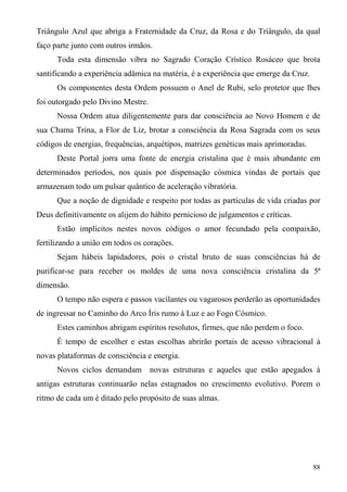 Triângulo Azul que abriga a Fraternidade da Cruz, da Rosa e do Triângulo, da qual
faço parte junto com outros irmãos.
      Toda esta dimensão vibra no Sagrado Coração Crístico Rosáceo que brota
santificando a experiência adâmica na matéria, é a experiência que emerge da Cruz.
      Os componentes desta Ordem possuem o Anel de Rubi, selo protetor que lhes
foi outorgado pelo Divino Mestre.
      Nossa Ordem atua diligentemente para dar consciência ao Novo Homem e de
sua Chama Trina, a Flor de Liz, brotar a consciência da Rosa Sagrada com os seus
códigos de energias, frequências, arquétipos, matrizes genéticas mais aprimoradas.
      Deste Portal jorra uma fonte de energia cristalina que é mais abundante em
determinados períodos, nos quais por dispensação cósmica vindas de portais que
armazenam todo um pulsar quântico de aceleração vibratória.
      Que a noção de dignidade e respeito por todas as partículas de vida criadas por
Deus definitivamente os alijem do hábito pernicioso de julgamentos e críticas.
      Estão implícitos nestes novos códigos o amor fecundado pela compaixão,
fertilizando a união em todos os corações.
      Sejam hábeis lapidadores, pois o cristal bruto de suas consciências há de
purificar-se para receber os moldes de uma nova consciência cristalina da 5ª
dimensão.
      O tempo não espera e passos vacilantes ou vagarosos perderão as oportunidades
de ingressar no Caminho do Arco Íris rumo à Luz e ao Fogo Cósmico.
      Estes caminhos abrigam espíritos resolutos, firmes, que não perdem o foco.
      É tempo de escolher e estas escolhas abrirão portais de acesso vibracional à
novas plataformas de consciência e energia.
      Novos ciclos demandam novas estruturas e aqueles que estão apegados à
antigas estruturas continuarão nelas estagnados no crescimento evolutivo. Porem o
ritmo de cada um é ditado pelo propósito de suas almas.




                                                                                     88
 