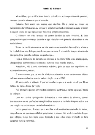 Portal do Silêncio


      Meus filhos, que o silêncio os inunde pois ele é a seiva que não está aparente,
mas que permeia a árvore-ego e a sustenta.
      Deixai-o fluir como um sangue que vivifica. Ele é capaz de cessar os
pensamentos turbilhonantes, de serenar o impulso habitual de realizar na ação e trazer
a aragem serena ao lago agitado das paixões e apegos emocionais.
      O silêncio tem uma morada no centro interior de seus corações. É uma
peregrinação que só começa quando o ego silencia e vos permite vislumbrar o seu
verdadeiro eu.
      Todos os condicionamentos sociais incutem no mental da humanidade a busca
da verdade fora, nos diálogos, nos livros, nos mestres. É o caminho longo e sinuoso do
discípulo. Este caminho já lhes é tão conhecido...
      Hoje, a premência do caminho do iniciado é mobilizar toda a sua energia para,
ultrapassando as fronteiras de si mesmo, explorar o seu mundo interior.
      Acreditem, não é uma caminhada solitária, pois os seus eus superiores os
acompanham nesta jornada.
      É uma aventura que os leva às bibliotecas cármicas aonde estão ao seu dispor
todos os vastos conhecimentos de toda a criação em seu DNA.
      Só saboreando o silêncio é que se instalará a paz e é neste portal que Deus
habita, tão perto, dentro de vocês.
      Nos primeiros passos aprofundem somente o desfrutar, o sentir a paz que brota
do silêncio.
      Uma vez assim, apaziguados, habituados a esta esfera do silêncio, outros
sentimentos e vozes profundas emergirão lhes trazendo a verdade de quem sois e em
que estágio encontram-se na caminhada evolutiva.
      Novas premissas, descobertas e veredas se descortinarão mudando, às vezes,
integralmente as suas necessidades, prioridades e planos. Isto se deve ao fato de que
este silêncio pleno lhes trará visão ilimitada e este olhar mais profundo os fará
descartar o que é supérfluo.


                                                                                   89
 