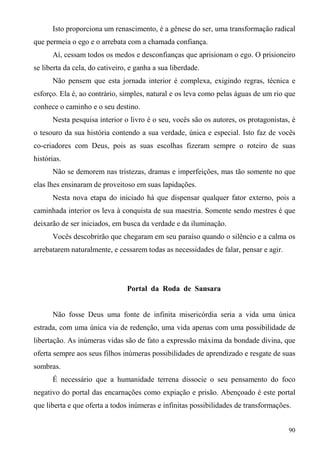 Isto proporciona um renascimento, é a gênese do ser, uma transformação radical
que permeia o ego e o arrebata com a chamada confiança.
      Aí, cessam todos os medos e desconfianças que aprisionam o ego. O prisioneiro
se liberta da cela, do cativeiro, e ganha a sua liberdade.
      Não pensem que esta jornada interior é complexa, exigindo regras, técnica e
esforço. Ela é, ao contrário, simples, natural e os leva como pelas águas de um rio que
conhece o caminho e o seu destino.
      Nesta pesquisa interior o livro é o seu, vocês são os autores, os protagonistas, é
o tesouro da sua história contendo a sua verdade, única e especial. Isto faz de vocês
co-criadores com Deus, pois as suas escolhas fizeram sempre o roteiro de suas
histórias.
      Não se demorem nas tristezas, dramas e imperfeições, mas tão somente no que
elas lhes ensinaram de proveitoso em suas lapidações.
      Nesta nova etapa do iniciado há que dispensar qualquer fator externo, pois a
caminhada interior os leva à conquista de sua maestria. Somente sendo mestres é que
deixarão de ser iniciados, em busca da verdade e da iluminação.
      Vocês descobrirão que chegaram em seu paraíso quando o silêncio e a calma os
arrebatarem naturalmente, e cessarem todas as necessidades de falar, pensar e agir.




                                Portal da Roda de Sansara


      Não fosse Deus uma fonte de infinita misericórdia seria a vida uma única
estrada, com uma única via de redenção, uma vida apenas com uma possibilidade de
libertação. As inúmeras vidas são de fato a expressão máxima da bondade divina, que
oferta sempre aos seus filhos inúmeras possibilidades de aprendizado e resgate de suas
sombras.
      É necessário que a humanidade terrena dissocie o seu pensamento do foco
negativo do portal das encarnações como expiação e prisão. Abençoado é este portal
que liberta e que oferta a todos inúmeras e infinitas possibilidades de transformações.


                                                                                      90
 