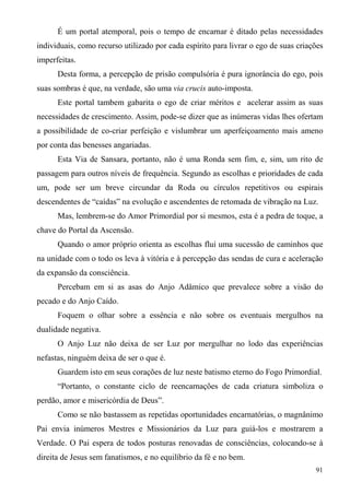 É um portal atemporal, pois o tempo de encarnar é ditado pelas necessidades
individuais, como recurso utilizado por cada espírito para livrar o ego de suas criações
imperfeitas.
      Desta forma, a percepção de prisão compulsória é pura ignorância do ego, pois
suas sombras é que, na verdade, são uma via crucis auto-imposta.
      Este portal tambem gabarita o ego de criar méritos e acelerar assim as suas
necessidades de crescimento. Assim, pode-se dizer que as inúmeras vidas lhes ofertam
a possibilidade de co-criar perfeição e vislumbrar um aperfeiçoamento mais ameno
por conta das benesses angariadas.
      Esta Via de Sansara, portanto, não é uma Ronda sem fim, e, sim, um rito de
passagem para outros níveis de frequência. Segundo as escolhas e prioridades de cada
um, pode ser um breve circundar da Roda ou círculos repetitivos ou espirais
descendentes de “caídas” na evolução e ascendentes de retomada de vibração na Luz.
      Mas, lembrem-se do Amor Primordial por si mesmos, esta é a pedra de toque, a
chave do Portal da Ascensão.
      Quando o amor próprio orienta as escolhas flui uma sucessão de caminhos que
na unidade com o todo os leva à vitória e à percepção das sendas de cura e aceleração
da expansão da consciência.
      Percebam em si as asas do Anjo Adâmico que prevalece sobre a visão do
pecado e do Anjo Caído.
      Foquem o olhar sobre a essência e não sobre os eventuais mergulhos na
dualidade negativa.
      O Anjo Luz não deixa de ser Luz por mergulhar no lodo das experiências
nefastas, ninguém deixa de ser o que é.
      Guardem isto em seus corações de luz neste batismo eterno do Fogo Primordial.
      “Portanto, o constante ciclo de reencarnações de cada criatura simboliza o
perdão, amor e misericórdia de Deus”.
      Como se não bastassem as repetidas oportunidades encarnatórias, o magnânimo
Pai envia inúmeros Mestres e Missionários da Luz para guiá-los e mostrarem a
Verdade. O Pai espera de todos posturas renovadas de consciências, colocando-se à
direita de Jesus sem fanatismos, e no equilíbrio da fé e no bem.
                                                                                     91
 
