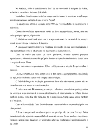 Na verdade, a dor é consequência final de se colocarem à margem do Amor,
substância e caminho único de felicidade.
      Nesta hora bendita acorrem todos os que assistem com o seu Amor aqueles que
construíram diques na fonte de seu próprio Amor!
      Há aqueles que abrem o coração com 100% de receptividade e a sua melhoria é
acelerada.
      Outros desconfiados apresentam média ou fraca receptividade, porem, não nos
cabe qualquer tipo de julgamento.
      O histórico evolutivo de cada um, o seu passado mais ou menos infeliz, sempre
criará proporções de resistência diferentes.
      A insanidade sempre distorce a realidade colocando em sua auto-indulgência o
implacável Deus como o adversário e o algoz com as suas punições.
      Deus se omite em todos os casos punitivos, estando sempre presente
aguardando o reconhecimento das próprias faltas e a capitulação diante das dores, para
o resgate de seus filhos.
      Deus está sempre esperando os filhos pródigos com a alegria de quem salva e
protege.
      Criem, portanto, um novo olhar sobre a dor, sem os cometimentos emocionais
do ego, transcendendo a cruz está sempre a ressurreição.
      O fiel da balança é a evolução, portanto as dores não são eternas, eternos são os
caminhos que nos levam às transformações.
      A onipresença de Deus consegue sempre vislumbrar um mínimo gesto genuíno
de socorro e a sua resposta é o pronto-atendimento. A misericórdia é o reflexo divino
tambem eterno, como Ele não pune, não há o que perdoar. Cabe a cada um se perdoar
e se resgatar.
      Com o livre arbítrio Deus fez do homem seu co-criador e responsável pela sua
obra pessoal.
      A dor é e sempre será um alarme que avisa que algo não vai bem. O corpo físico
quando sente dor sinaliza a necessidade de cura, da mesma forma as dores espirituais,
mentais e emocionais deveriam ser um indício claro de mudanças de comportamento e
de sentir.
                                                                                    93
 