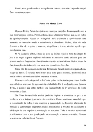 Porem, uma grande maioria se regala com dramas, martírios, culpando sempre
Deus ou outras pessoas.




                                   Portal do Marco Zero


      O nosso Divino Pai dá-lhes inúmeras chances e caminhos de recuperação pois a
Sua misericórdia é infinita. Porem, esta não pode ultrapassar limites que são os ciclos
de aperfeiçoamento. Poucos se esforçaram para evoluírem e aproveitarem este
momento de transição aonde a misericórdia é abundante. Muitos, alem de nada
fazerem a fim de resgatar e curar-se, atrapalham e tentam desviar aqueles que
escolheram a Luz.
      O Pai decretou, enfim, o final do ciclo de ajustes e soou a hora da seleção do
joio e do trigo. Aqueles espíritos resistentes às mudanças serão exilados para um
planeta aonde as frequências vibratórias dos rebeldes serão similares. Muitas Naves da
Confederação estarão fazendo este transporte como frotas de exílio.
      Neste rito de passagem, nesta fase de transição haverá muito desespero, choro,
ranger de dentes. É o Marco Zero de um novo ciclo que se avizinha, muito mais leve
aonde a tônica serão reconstruções internas e externas.
      Uma nova ordem imperará, a do Cristo, pois a evolução não pode cessar devido
aos grilhões e correntes de quem rejeita a felicidade. Ela é um legado, uma herança
divina, o paraíso que antes perdido será reencontrado na 5ª dimensão da Terra
Prometida, o Éden.
      Na Terra intermediária muitos poderão respirar a atmosfera de paz e se
burilarem sem a forja da ignorância e inconsciência. Porem, continuará assinalado que
a reconstrução de todos é uma premissa e necessidade. A desordem planetária de
poluição e deterioração engendrará muitos movimentos e projetos de saneamento e
edificação de um respeito e preservação da natureza. Toda a natureza responderá
positivamente com o seu grande poder de restauração e auto-reconstrução. Plantem
uma semente e ela frutificará florestas.


                                                                                    94
 