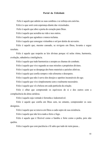 Portal da Felicidade


       Feliz é aquele que admite as suas sombras e se esforça em curá-las.
      Feliz é o que sorri com esperança diante das vicissitudes.
      Feliz é aquele que abre a porta do coração para Deus.
      Feliz é aquele que acredita na vida e nos outros.
      Feliz é aquele que agradece e nunca reclama.
      Feliz é aquele que consegue vislumbra o sol por detrás do nevoeiro.
      Feliz é aquele que, mesmo cansado, se revigora em Deus, levanta e segue
resoluto.
      Feliz é aquele que respeita as leis divinas porque vê nelas ritmo, harmonia,
evolução, sabedoria e inteligência.
      Feliz é aquele que tudo harmoniza e assopra as chamas do combate.
      Feliz é aquele que vive segundo as suas missões e propósitos divinos.
      Feliz é aquele que se desapega dos bens materiais e paixões afetivas.
      Feliz é aquele que confia sempre e não alimenta o desespero.
      Feliz é aquele que não é servo dos desejos e apetites incansáveis do ego.
      Feliz é aquele que vive simplesmente com o realmente necessário.
      Feliz é aquele que vê a beleza em cada partícula da criação.
      Feliz é olhar que compreende os equívocos de si e dos outros com a
complacência da alma caridosa.
      Feliz é aquele cuja vontade é ferrenha e indestrutível.
      Feliz é aquele que confia em Deus sem, no entanto, compreender os seus
desígnios.
      Feliz é aquele que se renova em Deus a cada sopro de sua existência.
      Feliz é aquele que não leva nada a ferro e fogo.
      Feliz é aquele que é flexível como o bambu e forte como a pedra, pois não
quebra.
      Feliz é aquele que com paciência e fé sabe que tudo de ruim passa...


                                                                                  95
 