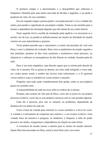 O primeiro estágio é a desorientação e o desequilíbrio que rebaixam a
frequência vibratória para uma mente enevoada de dúvidas e angústias, o ser perde o
propósito de vida e de seus caminhos.
        Em um segundo estágio a pessoa perde o seu poder pessoal e vive a verdade dos
outros, pois perdeu o significado de sua própria verdade. Torna-se um estranho para si
mesmo e dependente da orientação daqueles que não saíram de seu centro interior.
        Neste segundo nível a escolha da orientação pode ajudá-lo a se reconectar se o
auxílio vier da Luz, ou perder-se definitivamente nas ilusões de felicidade do mundo
exterior em seus materialismos e prazeres.
        Vocês podem perceber que o nascimento e a morte são percalços de você com
Deus, e esta é a dinâmica da evolução. Deus criou os parâmetros da criação segundo a
Sua perfeição, portanto só lhes resta aceitarem e incluírem-se neste processo, ou
alijarem-se e sofrerem as consequências de não fluírem na verdade, fazendo parte do
todo.
        Deus é um norte magnético, uma bússola segura que os orienta pelo deserto da
vida e de si mesmos. Ele os guiará no deserto, aos oásis onde mitigarão a vossa sede,
aos verdes pastos aonde a sombra das árvores trará refazimento, e a fé aquietará
vossos medos e a paz se instalará em vossas mentes e emoções.
        Ninguém, nem nada, pode verdadeiramente lhes ajudar, senão os seus próprios
passos no caminho certo.
        A responsabilidade de cada um recai sobre os ombros de si mesmo.
        Portanto, não reclame da vida nem de Deus, vocês são os juízes no seu próprio
processo evolutivo, vocês são os seus próprios carrascos com as suas pesadas algemas.
        Cada dia é precioso, pois traz as soluções ou problemas, dependendo da
dinâmica da Luz dentro de cada um.
        Usem a força da vontade para construir os vossos caminhos e a favor de vocês.
A vontade é o instrumento de conquistar seus méritos e o seu avanço evolutivo. Uma
vontade fraca dá incentivo à preguiça, ao desânimo, à fraqueza, à falta de poder
pessoal e aos medos, inseguranças e dependência em relação aos mais fortes.
        A correnteza do mundo arrasta a maioria para as ilusões do mundo material.
Sejam ilhas bem ancoradas em Deus, assim a terra firme será o seu esteio.
                                                                                   97
 