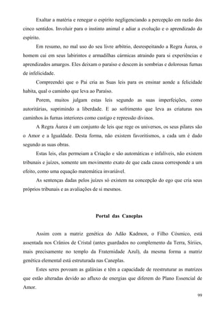 Exaltar a matéria e renegar o espírito negligenciando a percepção em razão dos
cinco sentidos. Involuir para o instinto animal e adiar a evolução e o aprendizado do
espírito.
      Em resumo, no mal uso do seu livre arbítrio, desrespeitando a Regra Áurea, o
homem cai em seus labirintos e armadilhas cármicas atraindo para si experiências e
aprendizados amargos. Eles deixam o paraíso e descem às sombrias e dolorosas furnas
de infelicidade.
      Compreendei que o Pai cria as Suas leis para os ensinar aonde a felicidade
habita, qual o caminho que leva ao Paraíso.
      Porem, muitos julgam estas leis segundo as suas imperfeições, como
autoritárias, suprimindo a liberdade. E ao sofrimento que leva as criaturas nos
caminhos às furnas interiores como castigo e repressão divinos.
      A Regra Áurea é um conjunto de leis que rege os universos, os seus pilares são
o Amor e a Igualdade. Desta forma, não existem favoritismos, a cada um é dado
segundo as suas obras.
      Estas leis, elas permeiam a Criação e são automáticas e infalíveis, não existem
tribunais e juízes, somente um movimento exato de que cada causa corresponde a um
efeito, como uma equação matemática invariável.
      As sentenças dadas pelos juízes só existem na concepção do ego que cria seus
próprios tribunais e as avaliações de si mesmos.




                                   Portal das Caneplas


      Assim com a matriz genética do Adão Kadmon, o Filho Cósmico, está
assentada nos Crânios de Cristal (antes guardados no complemento da Terra, Síriies,
mais precisamente no templo da Fraternidade Azul), da mesma forma a matriz
genética elemental está estruturada nas Caneplas.
      Estes seres povoam as galáxias e têm a capacidade de reestruturar as matrizes
que estão alteradas devido ao afluxo de energias que diferem do Plano Essencial de
Amor.
                                                                                  99
 