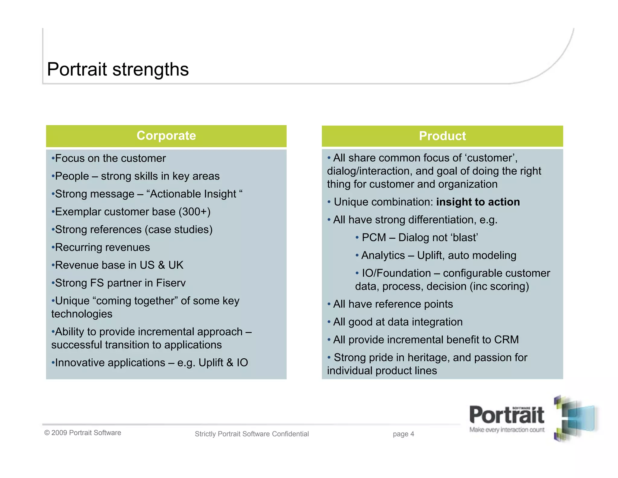 Portrait strengths


                           Corporate                                                                 Product
  •Focus on the customer                                                     • All share common focus of ‘customer’,
  •People – strong skills in key areas                                       dialog/interaction, and goal of doing the right
                                                                             thing for customer and organization
  •Strong message – “Actionable Insight “
                                                                             • Unique combination: insight to action
  •Exemplar customer base (300+)
                                                                             • All have strong differentiation, e.g.
  •Strong references (case studies)
                                                                                   • PCM – Dialog not ‘blast’
  •Recurring revenues
                                                                                   • Analytics – Uplift, auto modeling
  •Revenue base in US & UK
                                                                                   • IO/Foundation – configurable customer
  •Strong FS partner in Fiserv                                                     data, process, decision (inc scoring)
  •Unique “coming together” of some key                                      • All have reference points
  technologies
                                                                             • All good at data integration
  •Ability to provide incremental approach –
  successful transition to applications                                      • All provide incremental benefit to CRM

  •Innovative applications – e.g. Uplift & IO                                • Strong pride in heritage, and passion for
                                                                             individual product lines




© 2009 Portrait Software           Strictly Portrait Software Confidential                  page 4
 