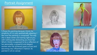 Portrait Assignment
I chose this painting because I think the
simplicity of it is very aesthetically pleasing. I
like how the painting is composed. The way
she is dead center and staring right at you,
with nothing else distracting you from her.
Which I think is supposed to be a reflection of
her personality, a powerful and elegant
women who has achieved great success and
becoming very influential in fashion. Its
painted in oil on canvas
 