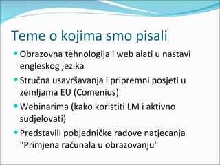 Teme o kojima smo pisali Obrazovna tehnologija i web alati u nastavi engleskog jezika  Stručna usavršavanja i pripremni posjeti u zemljama EU (Comenius) Webinarima (kako koristiti LM i aktivno sudjelovati) Predstavili pobjedničke radove natjecanja "Primjena računala u obrazovanju" 