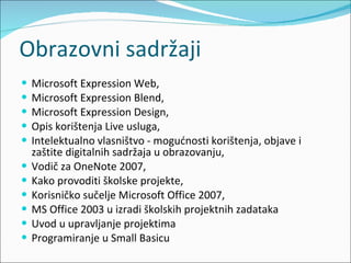 Obrazovni sadržaji Microsoft Expression Web, Microsoft Expression Blend, Microsoft Expression Design, Opis korištenja Live usluga, Intelektualno vlasništvo - mogućnosti korištenja, objave i zaštite digitalnih sadržaja u obrazovanju, Vodič za OneNote 2007, Kako provoditi školske projekte, Korisničko sučelje Microsoft Office 2007, MS Office 2003 u izradi školskih projektnih zadataka Uvod u upravljanje projektima Programiranje u Small Basicu 