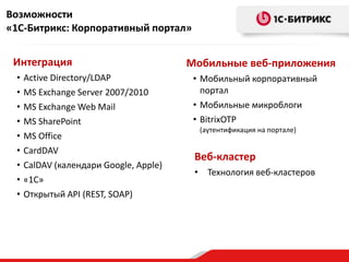 Возможности
«1С-Битрикс: Корпоративный портал»


 Интеграция                             Мобильные веб-приложения
 •   Active Directory/LDAP               • Мобильный корпоративный
 •   MS Exchange Server 2007/2010          портал
 •   MS Exchange Web Mail                • Мобильные микроблоги
 •   MS SharePoint                       • BitrixOTP
                                          (аутентификация на портале)
 •   MS Office
 •   CardDAV
                                         Веб-кластер
 •   CalDAV (календари Google, Apple)
                                         • Технология веб-кластеров
 •   «1С»
 •   Открытый API (REST, SOAP)
 