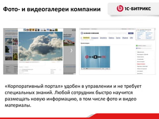 Фото- и видеогалереи компании




«Корпоративный портал» удобен в управлении и не требует
специальных знаний. Любой сотрудник быстро научится
размещать новую информацию, в том числе фото и видео
материалы.
 