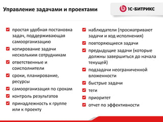 Управление задачами и проектами


  простая удобная постановка   наблюдатели (просматривают
  задач, поддерживающая        задачи и ход исполнения)
  самоорганизацию              повторяющиеся задачи
  копирование задачи           предыдущие задачи (которые
  нескольким сотрудникам       должны завершиться до начала
  ответственные и              текущей)
  соисполнители                подзадачи неограниченной
  сроки, планирование,         вложенности
  ресурсы                      быстрые задачи
  самоорганизация по срокам    теги
  контроль результатов         приоритет
  принадлежность к группе      отчет по эффективности
  или к проекту
 