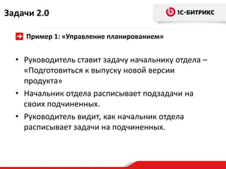 Задачи 2.0

    Пример 1: «Управление планированием»


  • Руководитель ставит задачу начальнику отдела –
    «Подготовиться к выпуску новой версии
    продукта»
  • Начальник отдела расписывает подзадачи на
    своих подчиненных.
  • Руководитель видит, как начальник отдела
    расписывает задачи на подчиненных.
 