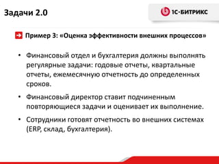 Задачи 2.0

    Пример 3: «Оценка эффективности внешних процессов»

   • Финансовый отдел и бухгалтерия должны выполнять
     регулярные задачи: годовые отчеты, квартальные
     отчеты, ежемесячную отчетность до определенных
     сроков.
   • Финансовый директор ставит подчиненным
     повторяющиеся задачи и оценивает их выполнение.
   • Сотрудники готовят отчетность во внешних системах
     (ERP, склад, бухгалтерия).
 